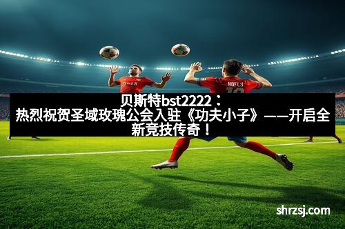 贝斯特bst2222：热烈祝贺圣域玫瑰公会入驻《功夫小子》——开启全新竞技传奇！